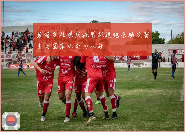 劳塔罗社媒庆祝晋级送绝杀助攻誓言为国家队全力以赴