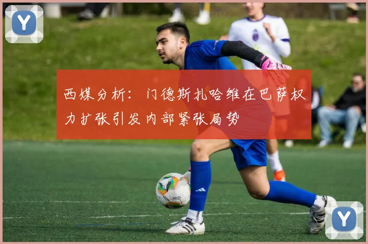 西媒分析：门德斯扎哈维在巴萨权力扩张引发内部紧张局势