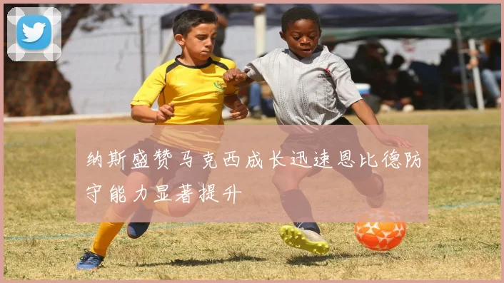 纳斯盛赞马克西成长迅速恩比德防守能力显著提升