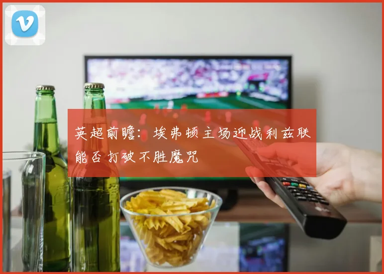英超前瞻：埃弗顿主场迎战利兹联能否打破不胜魔咒