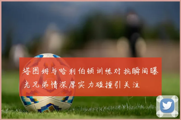 塔图姆与哈利伯顿训练对抗瞬间曝光兄弟情深厚实力碰撞引关注