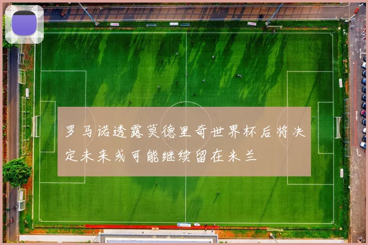 罗马诺透露莫德里奇世界杯后将决定未来或可能继续留在米兰