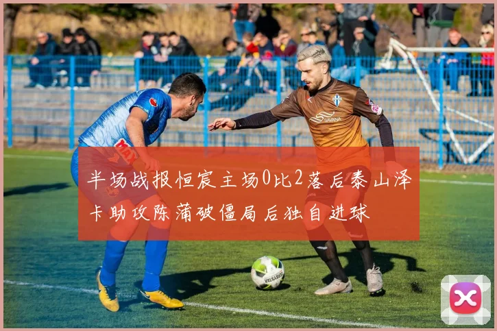 半场战报恒宸主场0比2落后泰山泽卡助攻陈蒲破僵局后独自进球