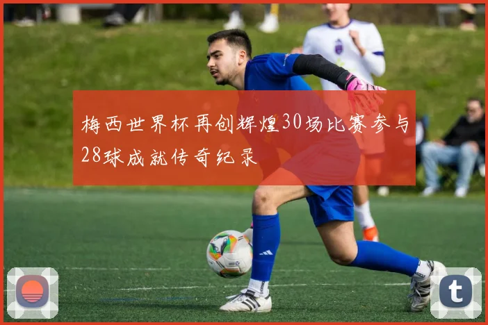 梅西世界杯再创辉煌30场比赛参与28球成就传奇纪录