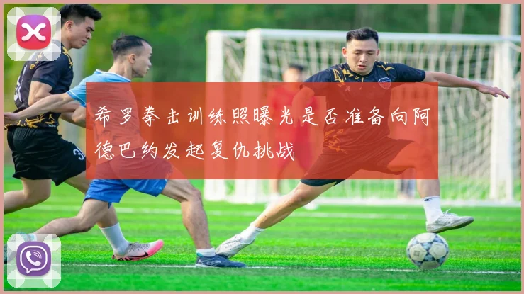 希罗拳击训练照曝光是否准备向阿德巴约发起复仇挑战