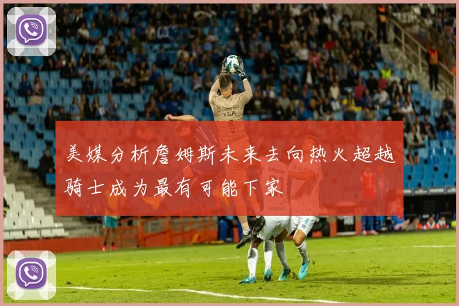 美媒分析詹姆斯未来去向热火超越骑士成为最有可能下家