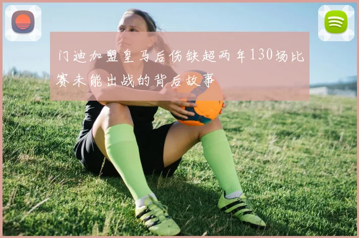 门迪加盟皇马后伤缺超两年130场比赛未能出战的背后故事