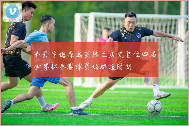 乔丹亨德森成英格兰历史首位四届世界杯参赛球员的辉煌时刻