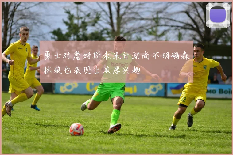 勇士对詹姆斯未来计划尚不明确森林狼也表现出浓厚兴趣