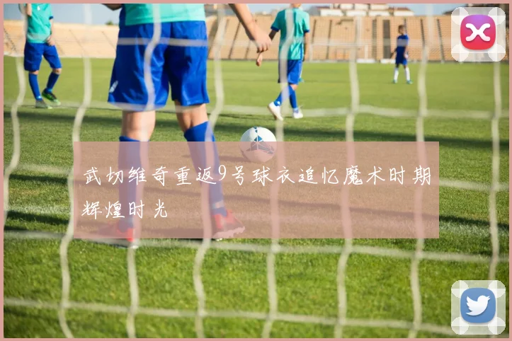 武切维奇重返9号球衣追忆魔术时期辉煌时光