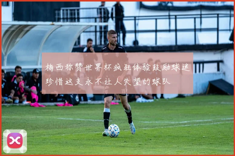 梅西称赞世界杯疯狂体验鼓励球迷珍惜这支永不让人失望的球队