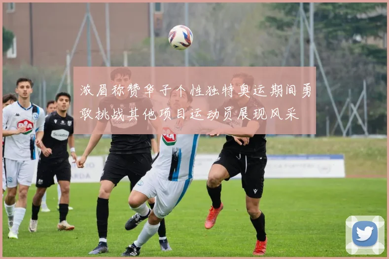 浓眉称赞华子个性独特奥运期间勇敢挑战其他项目运动员展现风采