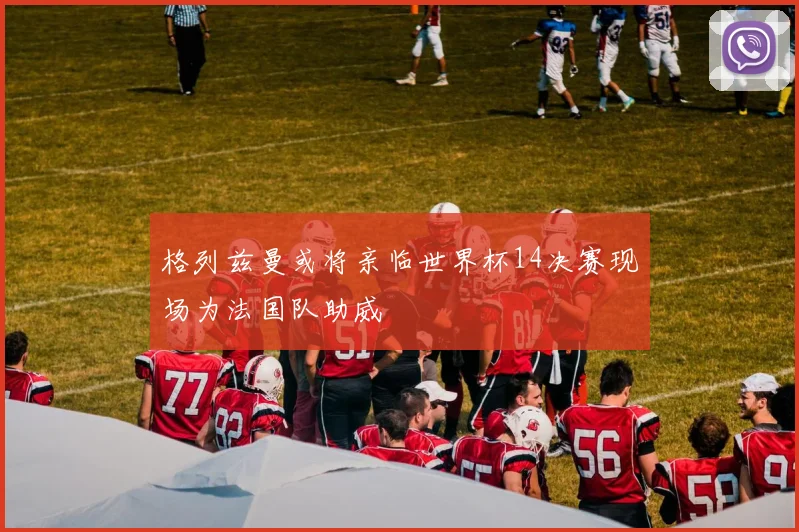 格列兹曼或将亲临世界杯14决赛现场为法国队助威