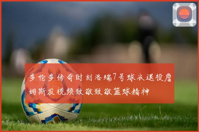 多伦多传奇时刻洛瑞7号球衣退役詹姆斯发视频致敬致敬篮球精神