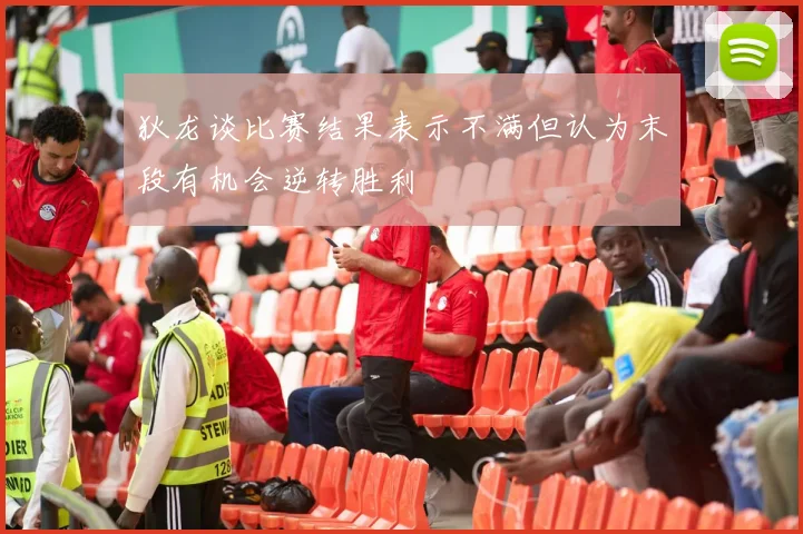 狄龙谈比赛结果表示不满但认为末段有机会逆转胜利