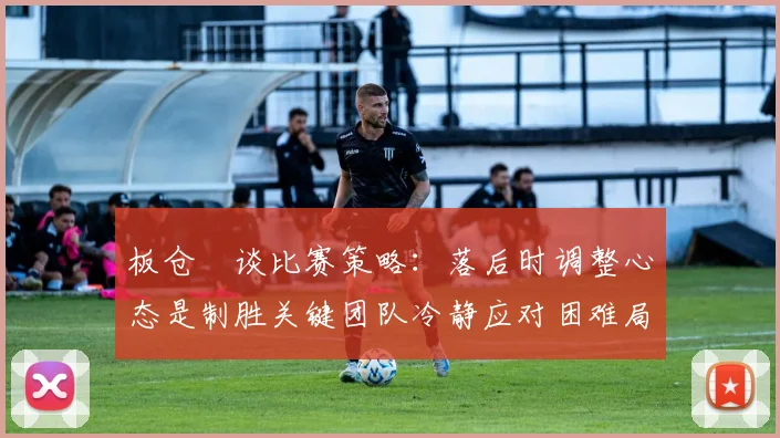 板仓滉谈比赛策略：落后时调整心态是制胜关键团队冷静应对困难局面