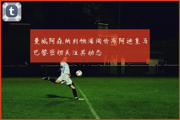 曼城阿森纳利物浦询价布阿迪皇马巴黎密切关注其动态