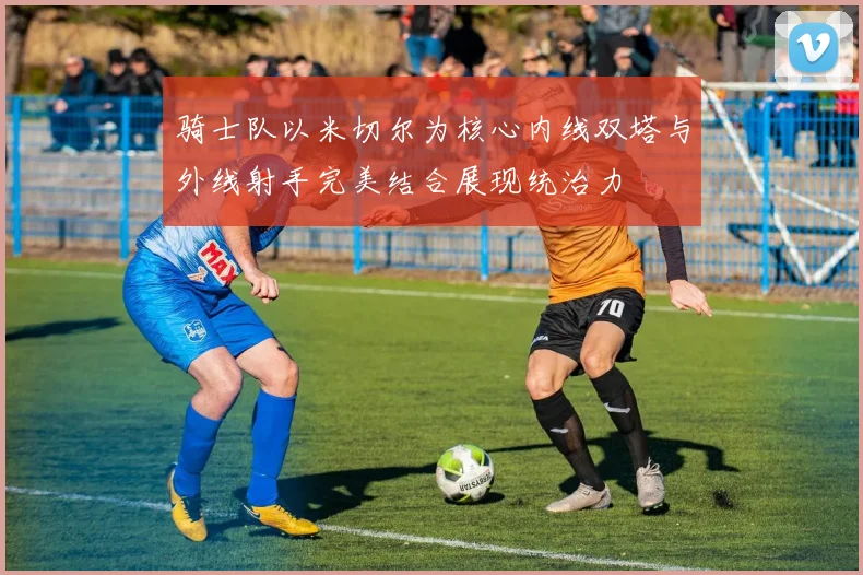 骑士队以米切尔为核心内线双塔与外线射手完美结合展现统治力