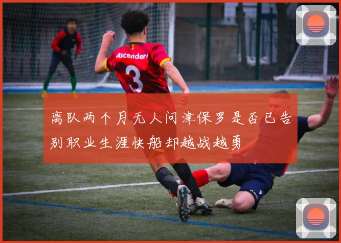 离队两个月无人问津保罗是否已告别职业生涯快船却越战越勇