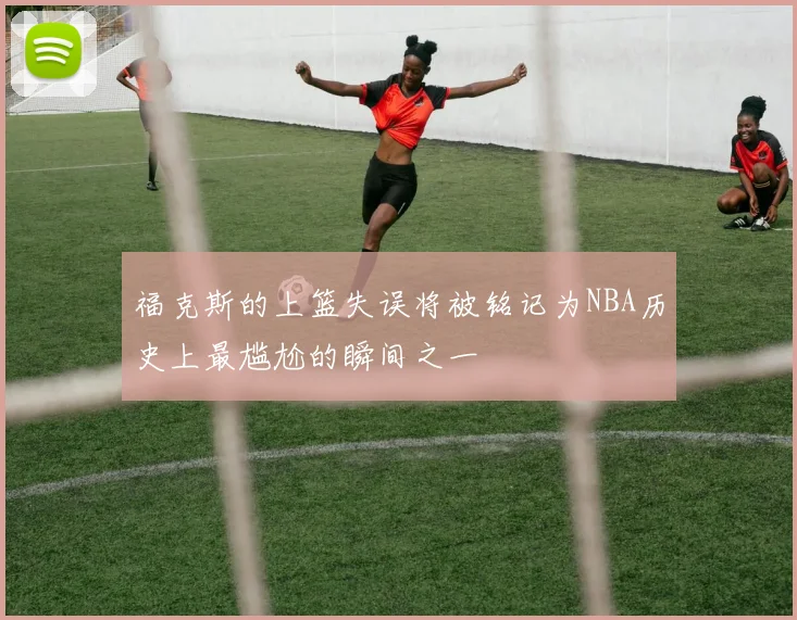 福克斯的上篮失误将被铭记为NBA历史上最尴尬的瞬间之一