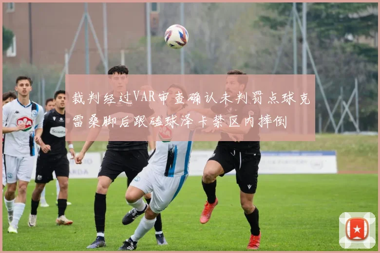 裁判经过VAR审查确认未判罚点球克雷桑脚后跟磕球泽卡禁区内摔倒