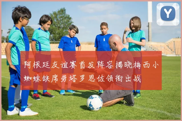 阿根廷友谊赛首发阵容揭晓梅西小蜘蛛缺席劳塔罗恩佐领衔出战