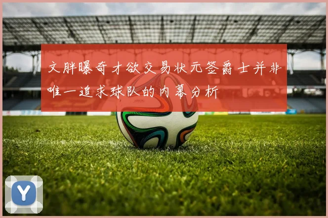文胖曝奇才欲交易状元签爵士并非唯一追求球队的内幕分析