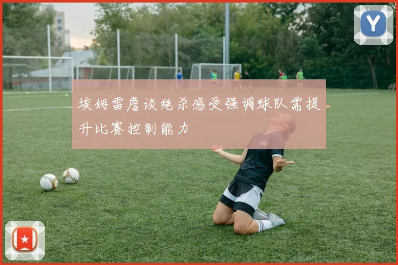 埃姆雷詹谈绝杀感受强调球队需提升比赛控制能力