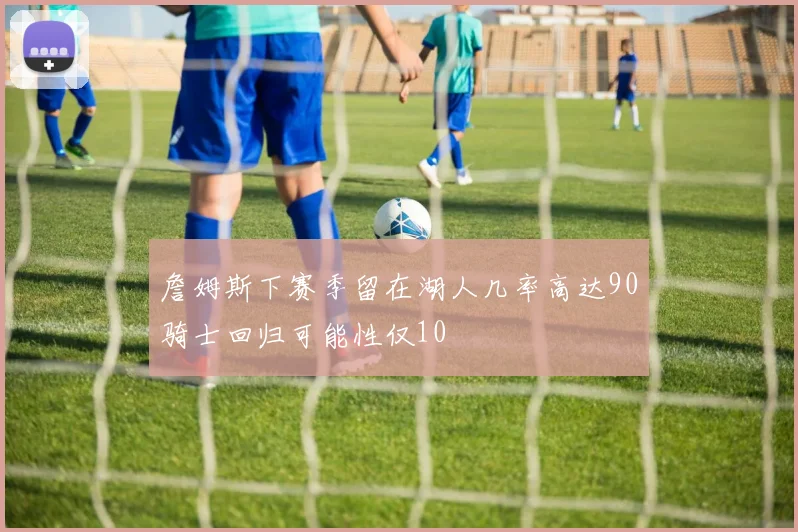 詹姆斯下赛季留在湖人几率高达90骑士回归可能性仅10