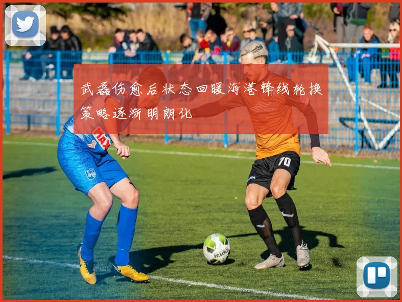 武磊伤愈后状态回暖海港锋线轮换策略逐渐明朗化