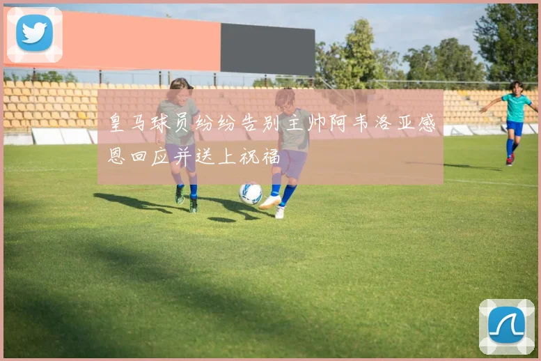 皇马球员纷纷告别主帅阿韦洛亚感恩回应并送上祝福