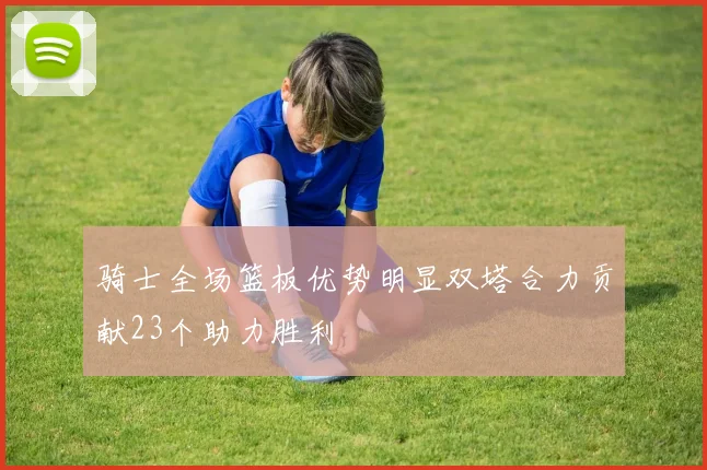 骑士全场篮板优势明显双塔合力贡献23个助力胜利
