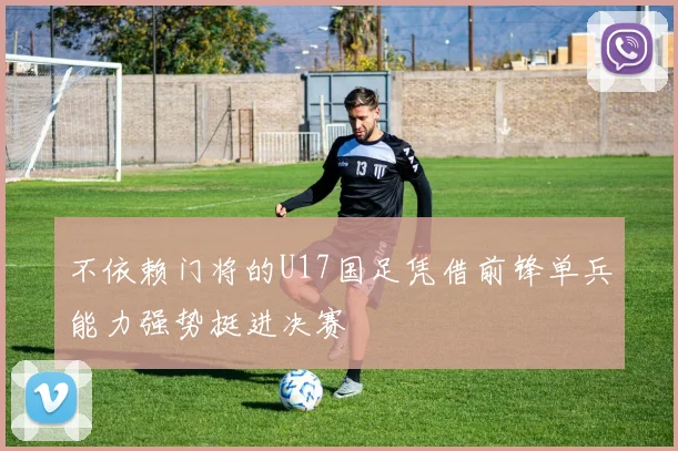 不依赖门将的U17国足凭借前锋单兵能力强势挺进决赛