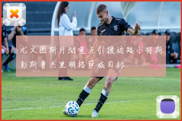 尤文图斯计划重点引援边路小将斯彭斯鲁杰里明格萨成目标