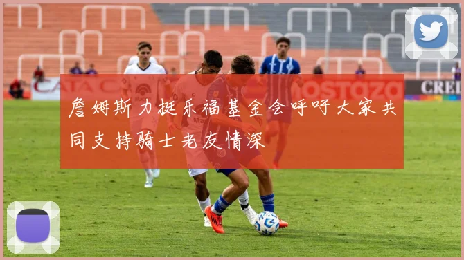 詹姆斯力挺乐福基金会呼吁大家共同支持骑士老友情深