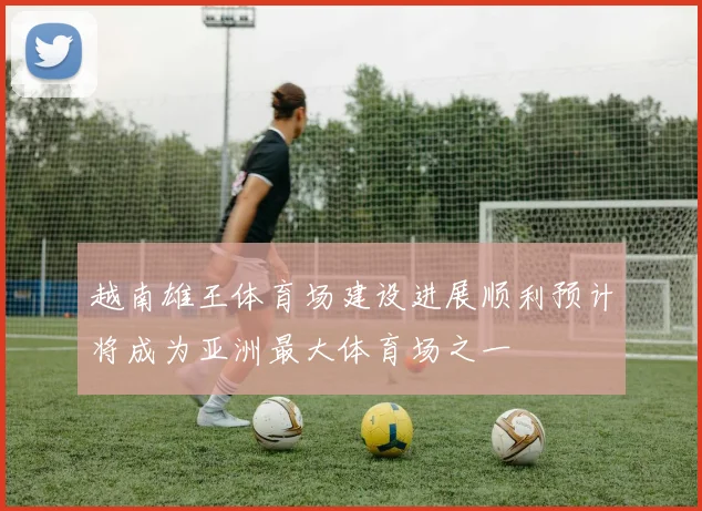 越南雄王体育场建设进展顺利预计将成为亚洲最大体育场之一
