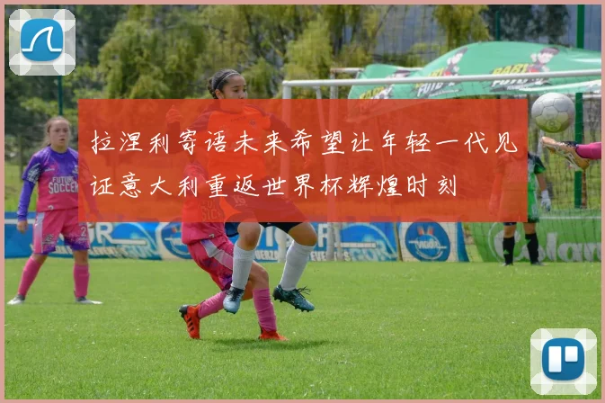 拉涅利寄语未来希望让年轻一代见证意大利重返世界杯辉煌时刻