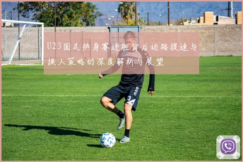 U23国足热身赛连胜背后边路提速与换人策略的深度解析与展望